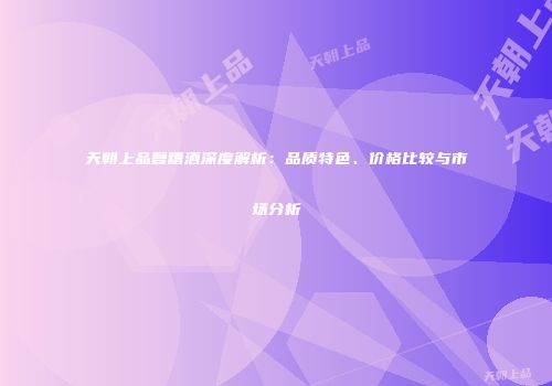 天朝上品复糟酒深度解析：品质特色、价格比较与市场分析