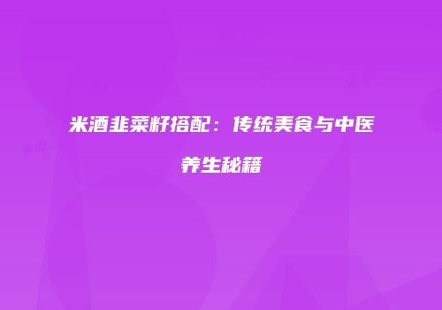 米酒韭菜籽搭配：传统美食与中医养生秘籍