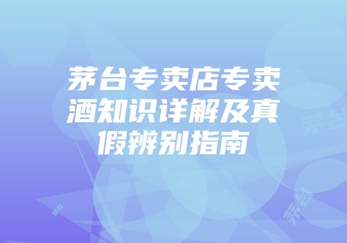 茅台专卖店专卖酒知识详解及真假辨别指南