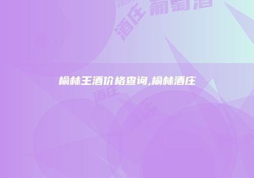榆林王酒价格查询,榆林酒庄