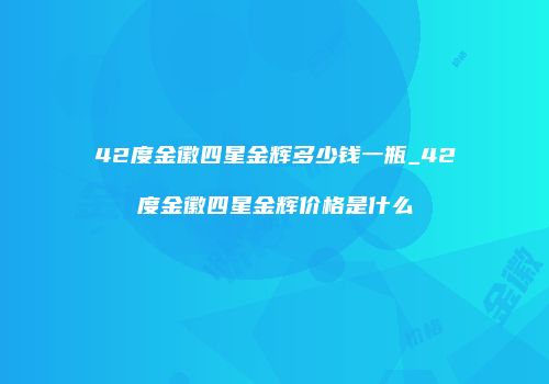 42度金徽四星金辉多少钱一瓶_42度金徽四星金辉价格是什么