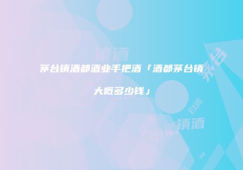 茅台镇酒都酒业手把酒「酒都茅台镇大概多少钱」