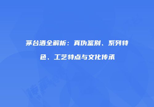 茅台酒全解析：真伪鉴别、系列特色、工艺特点与文化传承