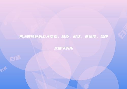挑选白酒杯的五大要素：材质、形状、透明度、品牌及细节解析