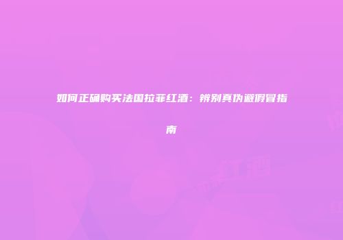 如何正确购买法国拉菲红酒：辨别真伪避假冒指南