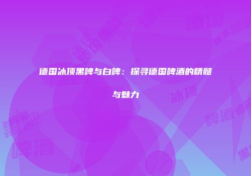 德国冰顶黑啤与白啤：探寻德国啤酒的精髓与魅力