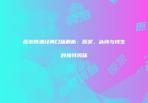 燕京啤酒经典口味解析：原浆、冰纯与纯生的独特风味