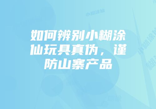如何辨别小糊涂仙玩具真伪，谨防山寨产品