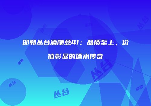 邯郸丛台酒随意41：品质至上，价值彰显的酒水传奇