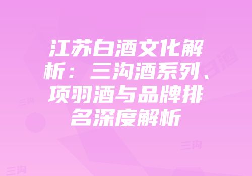 江苏白酒文化解析：三沟酒系列、项羽酒与品牌排名深度解析