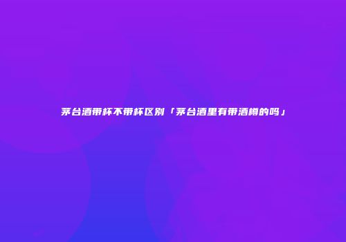 茅台酒带杯不带杯区别「茅台酒里有带酒樽的吗」