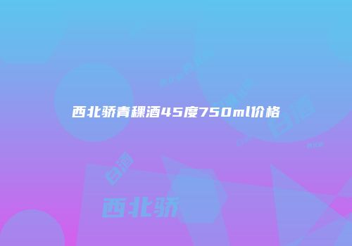 西北骄青稞酒45度750ml价格