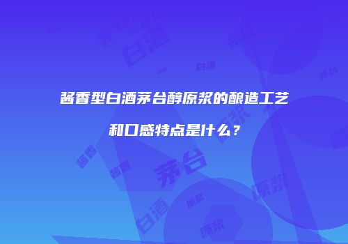 酱香型白酒茅台醇原浆的酿造工艺和口感特点是什么？