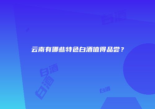 云南有哪些特色白酒值得品尝？