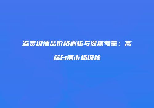 鉴赏级酒品价格解析与健康考量：高端白酒市场探秘