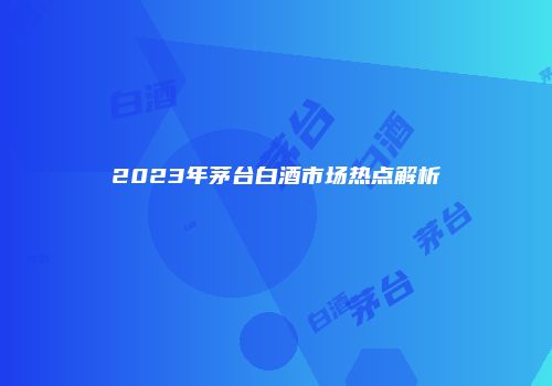 2023年茅台白酒市场热点解析
