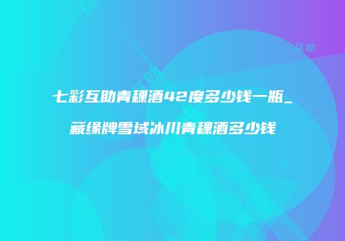 七彩互助青稞酒42度多少钱一瓶_藏缘牌雪域冰川青稞酒多少钱