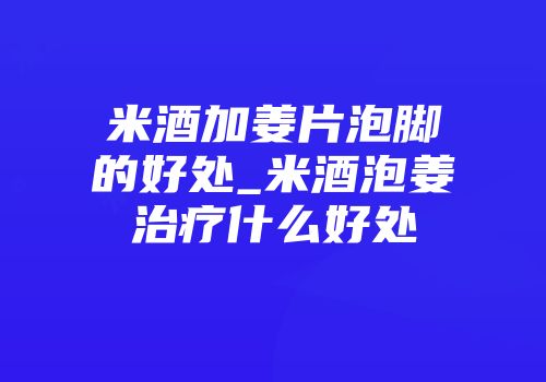 米酒加姜片泡脚的好处_米酒泡姜治疗什么好处