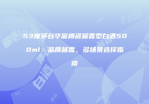 53度茅台华窖樽瓷酱香型白酒500ml：品质酱香，多场景选择指南