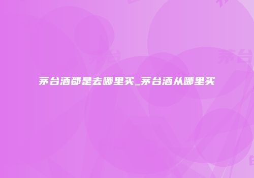 茅台酒都是去哪里买_茅台酒从哪里买