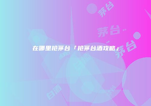 在哪里抢茅台「抢茅台酒攻略」