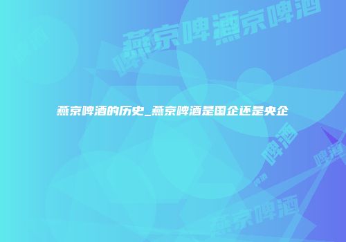 燕京啤酒的历史_燕京啤酒是国企还是央企