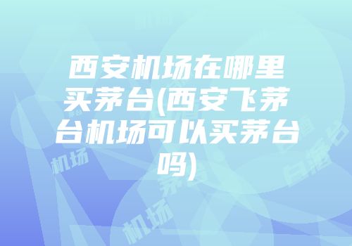 西安机场在哪里买茅台(西安飞茅台机场可以买茅台吗)