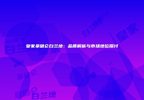 皇家拿破仑白兰地：品质解析与市场地位探讨