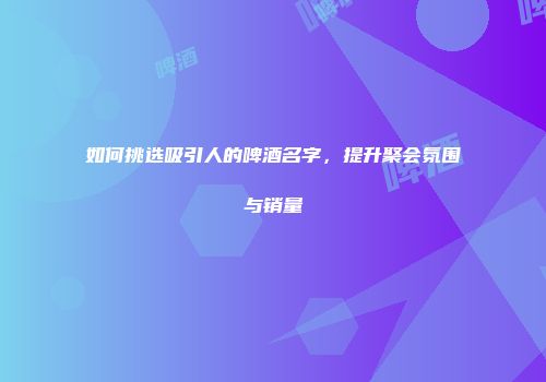 如何挑选吸引人的啤酒名字，提升聚会氛围与销量