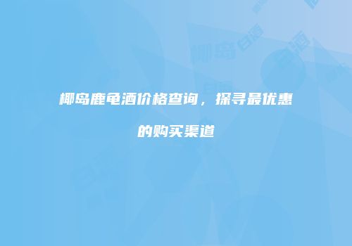 椰岛鹿龟酒价格查询，探寻最优惠的购买渠道