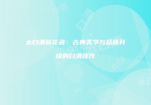 太白酒新花瓷：古典美学与品质升级的白酒佳作