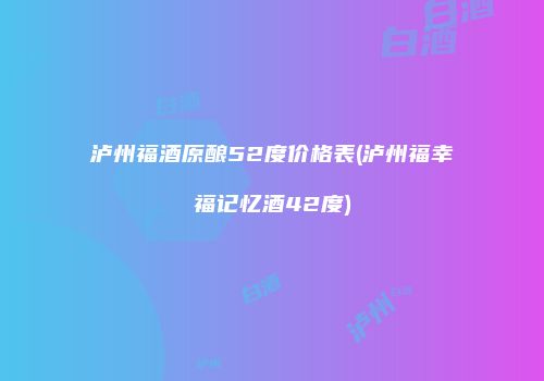 泸州福酒原酿52度价格表(泸州福幸福记忆酒42度)