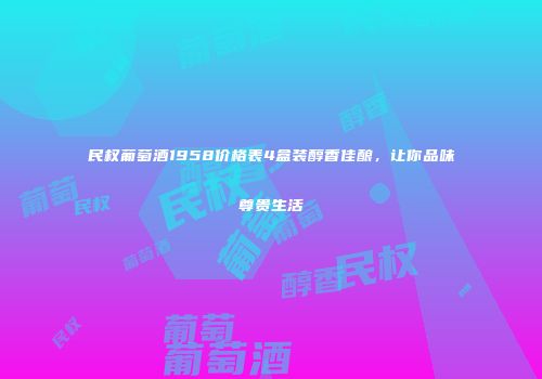 民权葡萄酒1958价格表4盒装醇香佳酿，让你品味尊贵生活