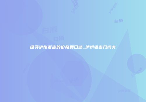 探寻泸州老窖的价格和口感_泸州老窖几钱支