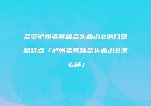 品鉴泸州老窖精品头曲d12的口感和特点「泸州老窖精品头曲d12怎么样」