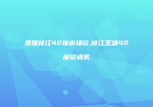 柔雅枝江42度市场价,枝江王酒42度价格表