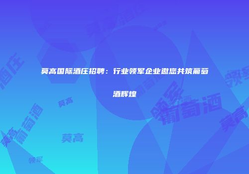 莫高国际酒庄招聘：行业领军企业邀您共筑葡萄酒辉煌