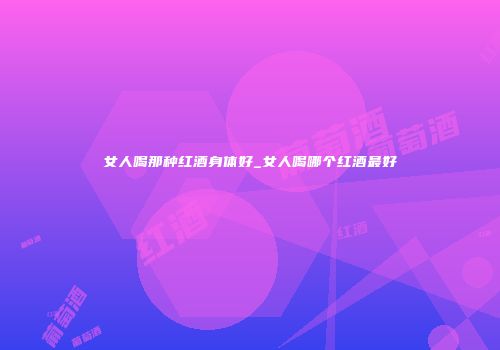 女人喝那种红酒身体好_女人喝哪个红酒最好