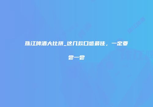 珠江啤酒大比拼_这几款口感最佳，一定要尝一尝