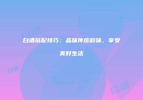白酒搭配技巧：品味传统韵味，享受美好生活
