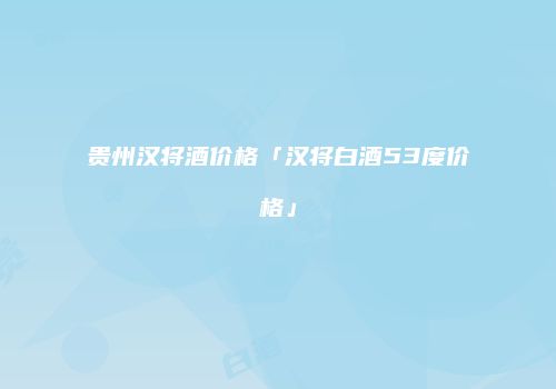贵州汉将酒价格「汉将白酒53度价格」