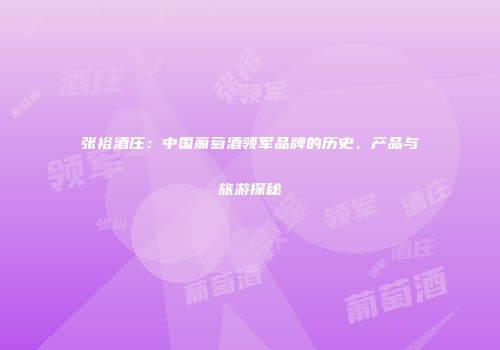 张裕酒庄：中国葡萄酒领军品牌的历史、产品与旅游探秘