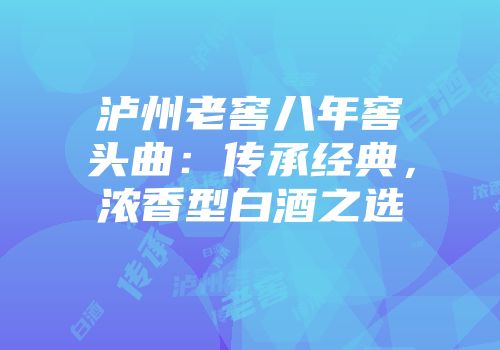 泸州老窖八年窖头曲：传承经典，浓香型白酒之选
