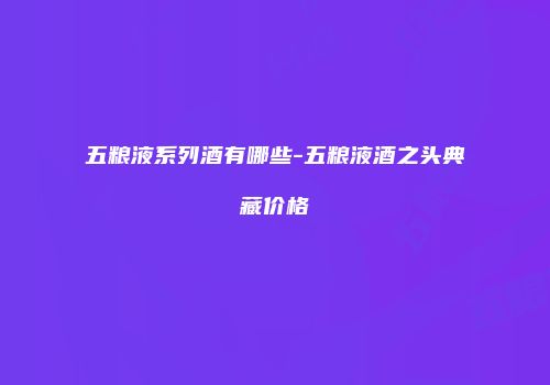 五粮液系列酒有哪些-五粮液酒之头典藏价格