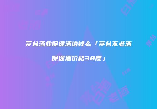 茅台酒业保健酒值钱么「茅台不老酒保健酒价格38度」