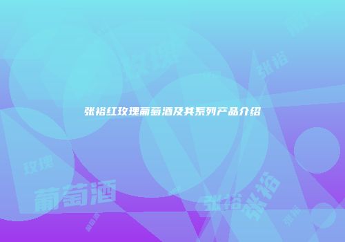 张裕红玫瑰葡萄酒及其系列产品介绍