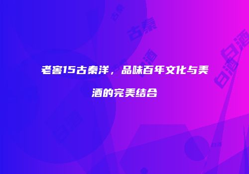 老窖15古秦洋，品味百年文化与美酒的完美结合