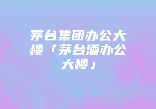 茅台集团办公大楼「茅台酒办公大楼」
