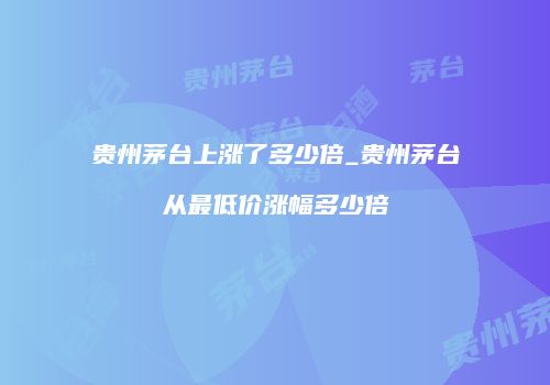 贵州茅台上涨了多少倍_贵州茅台从最低价涨幅多少倍