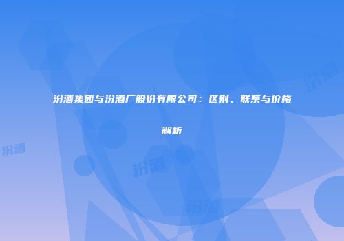 汾酒集团与汾酒厂股份有限公司：区别、联系与价格解析